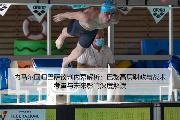 内马尔回归巴萨谈判内幕解析：巴黎高层财政与战术考量与未来影响深度解读